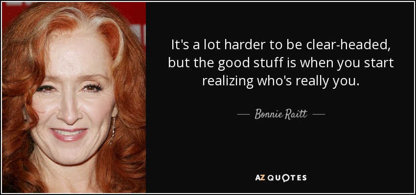 It's a lot harder to be clear-headed, but the good stuff is when you start realizing who's really you. - Bonnie Raitt