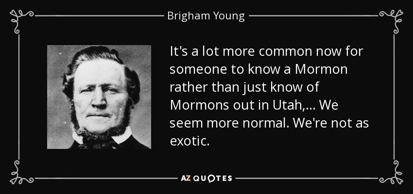 It's a lot more common now for someone to know a Mormon rather than just know of Mormons out in Utah, ... We seem more normal. We're not as exotic. - Brigham Young