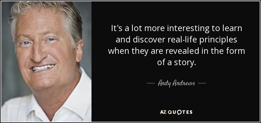 It's a lot more interesting to learn and discover real-life principles when they are revealed in the form of a story. - Andy Andrews