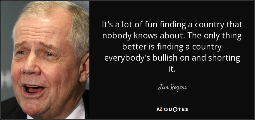 It's a lot of fun finding a country that nobody knows about. The only thing better is finding a country everybody's bullish on and shorting it. - Jim Rogers