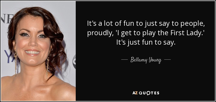 It's a lot of fun to just say to people, proudly, 'I get to play the First Lady.' It's just fun to say. - Bellamy Young