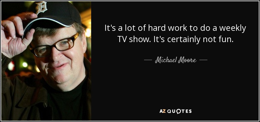 It's a lot of hard work to do a weekly TV show. It's certainly not fun. - Michael Moore