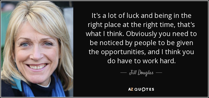 It's a lot of luck and being in the right place at the right time, that's what I think. Obviously you need to be noticed by people to be given the opportunities, and I think you do have to work hard. - Jill Douglas