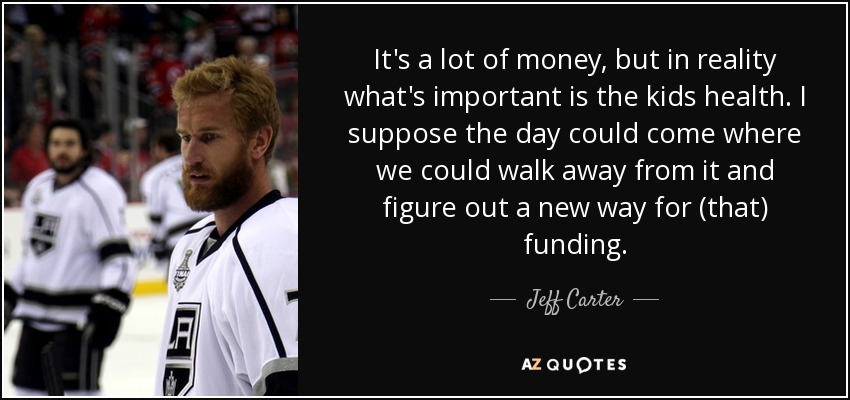 It's a lot of money, but in reality what's important is the kids health. I suppose the day could come where we could walk away from it and figure out a new way for (that) funding. - Jeff Carter