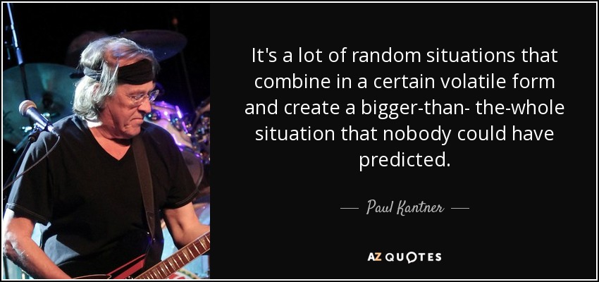 It's a lot of random situations that combine in a certain volatile form and create a bigger-than- the-whole situation that nobody could have predicted. - Paul Kantner