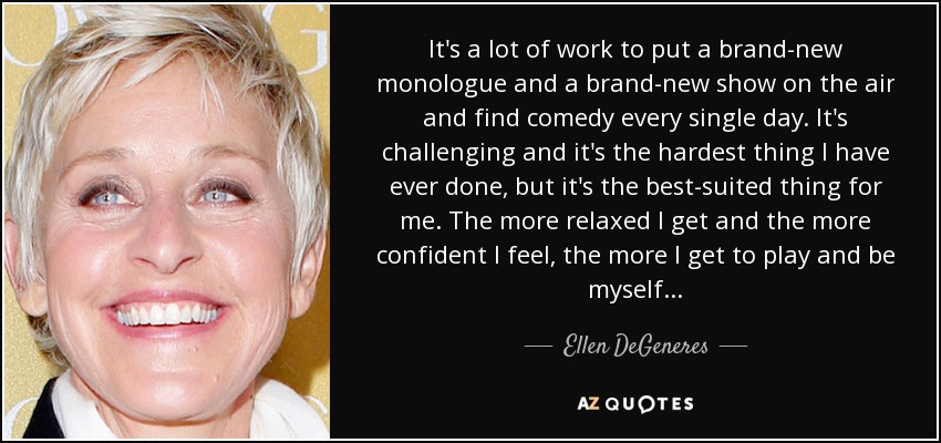It's a lot of work to put a brand-new monologue and a brand-new show on the air and find comedy every single day. It's challenging and it's the hardest thing I have ever done, but it's the best-suited thing for me. The more relaxed I get and the more confident I feel, the more I get to play and be myself... - Ellen DeGeneres