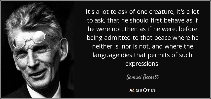 It's a lot to ask of one creature, it's a lot to ask, that he should first behave as if he were not, then as if he were, before being admitted to that peace where he neither is, nor is not, and where the language dies that permits of such expressions. - Samuel Beckett