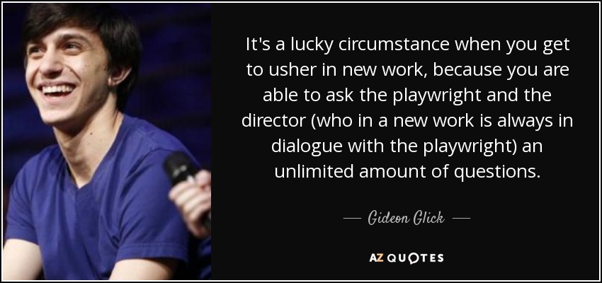 It's a lucky circumstance when you get to usher in new work, because you are able to ask the playwright and the director (who in a new work is always in dialogue with the playwright) an unlimited amount of questions. - Gideon Glick
