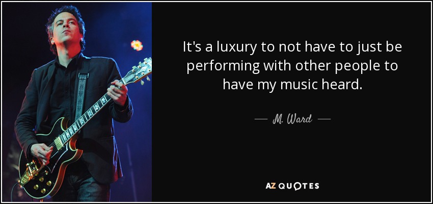 It's a luxury to not have to just be performing with other people to have my music heard. - M. Ward