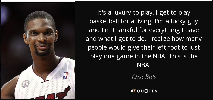 It's a luxury to play. I get to play basketball for a living. I'm a lucky guy and I'm thankful for everything I have and what I get to do. I realize how many people would give their left foot to just play one game in the NBA. This is the NBA! - Chris Bosh