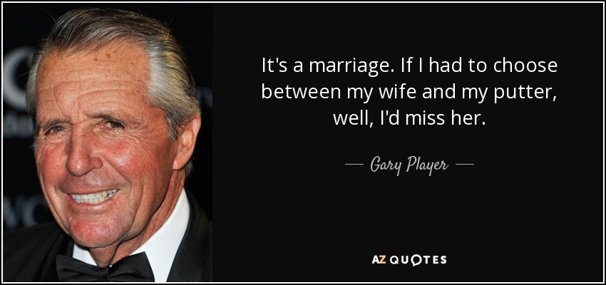 It's a marriage. If I had to choose between my wife and my putter, well, I'd miss her. - Gary Player