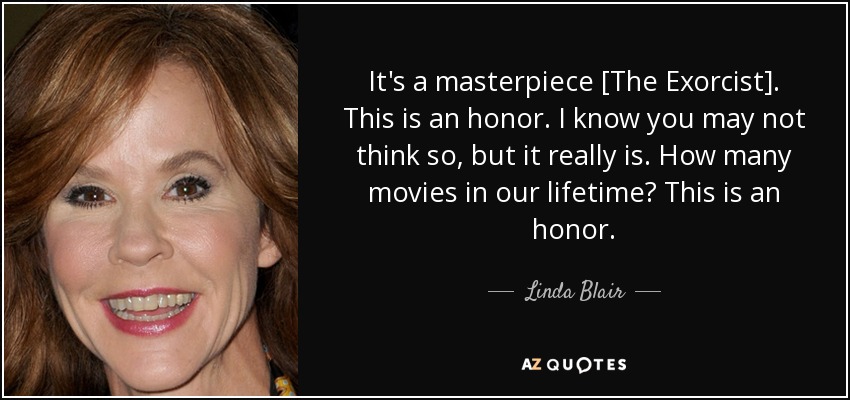 It's a masterpiece [The Exorcist]. This is an honor. I know you may not think so, but it really is. How many movies in our lifetime? This is an honor. - Linda Blair