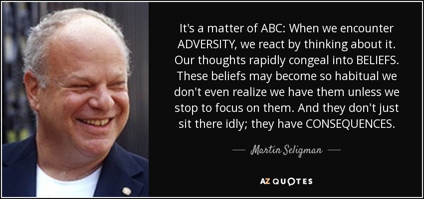 It's a matter of ABC: When we encounter ADVERSITY, we react by thinking about it. Our thoughts rapidly congeal into BELIEFS. These beliefs may become so habitual we don't even realize we have them unless we stop to focus on them. And they don't just sit there idly; they have CONSEQUENCES. - Martin Seligman