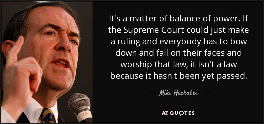 It's a matter of balance of power. If the Supreme Court could just make a ruling and everybody has to bow down and fall on their faces and worship that law, it isn't a law because it hasn't been yet passed. - Mike Huckabee