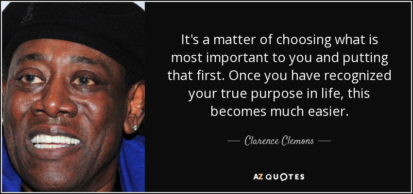 It's a matter of choosing what is most important to you and putting that first. Once you have recognized your true purpose in life, this becomes much easier. - Clarence Clemons