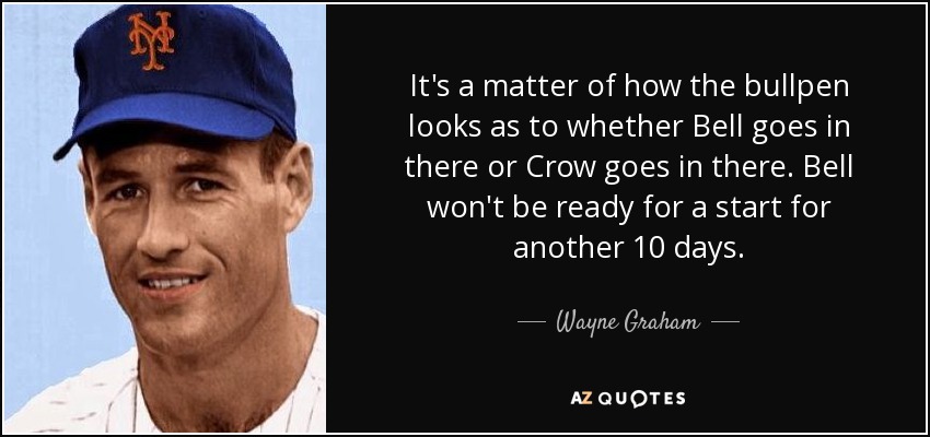 It's a matter of how the bullpen looks as to whether Bell goes in there or Crow goes in there. Bell won't be ready for a start for another 10 days. - Wayne Graham