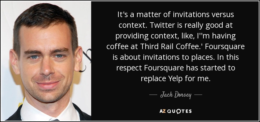 It's a matter of invitations versus context. Twitter is really good at providing context, like, I''m having coffee at Third Rail Coffee.' Foursquare is about invitations to places. In this respect Foursquare has started to replace Yelp for me. - Jack Dorsey