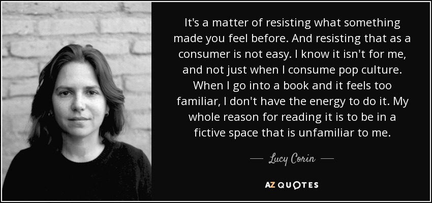 It's a matter of resisting what something made you feel before. And resisting that as a consumer is not easy. I know it isn't for me, and not just when I consume pop culture. When I go into a book and it feels too familiar, I don't have the energy to do it. My whole reason for reading it is to be in a fictive space that is unfamiliar to me. - Lucy Corin