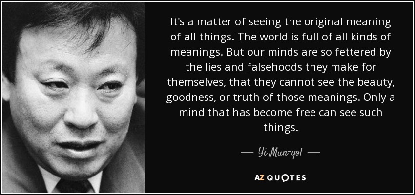 It's a matter of seeing the original meaning of all things. The world is full of all kinds of meanings. But our minds are so fettered by the lies and falsehoods they make for themselves, that they cannot see the beauty, goodness, or truth of those meanings. Only a mind that has become free can see such things. - Yi Mun-yol