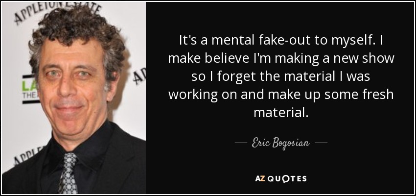 It's a mental fake-out to myself. I make believe I'm making a new show so I forget the material I was working on and make up some fresh material. - Eric Bogosian