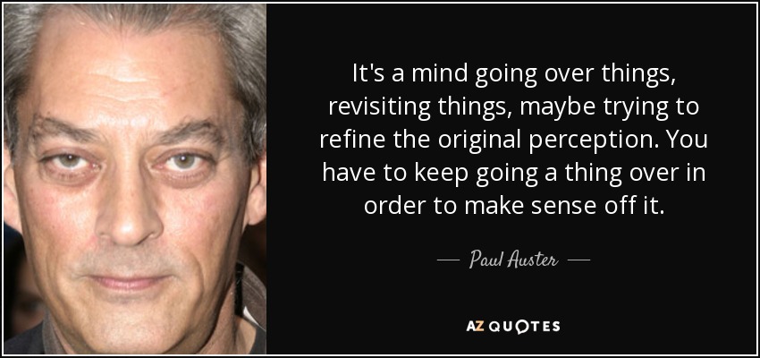 It's a mind going over things, revisiting things, maybe trying to refine the original perception. You have to keep going a thing over in order to make sense off it. - Paul Auster