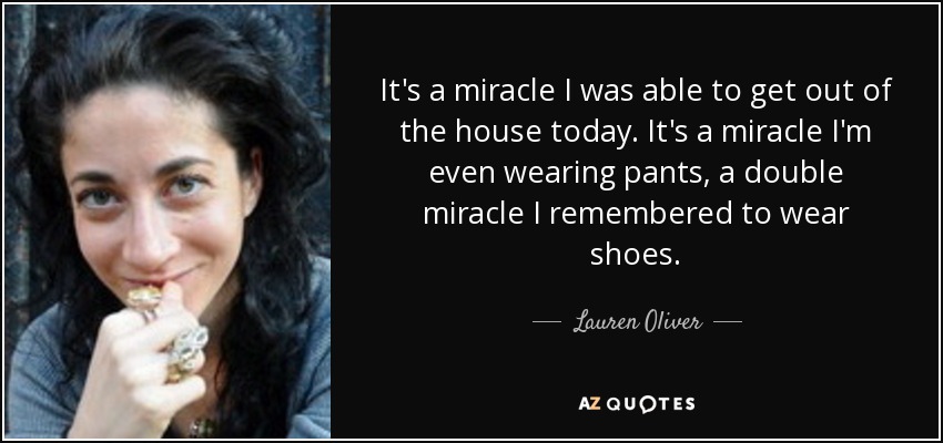 It's a miracle I was able to get out of the house today. It's a miracle I'm even wearing pants, a double miracle I remembered to wear shoes. - Lauren Oliver