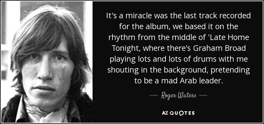 It's a miracle was the last track recorded for the album, we based it on the rhythm from the middle of 'Late Home Tonight, where there's Graham Broad playing lots and lots of drums with me shouting in the background, pretending to be a mad Arab leader. - Roger Waters