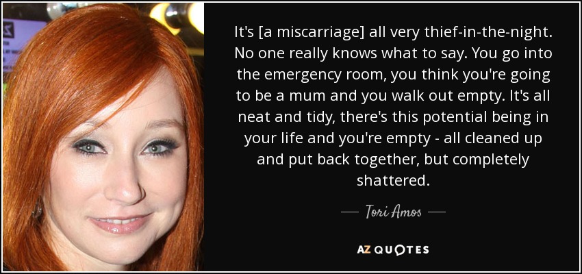 It's [a miscarriage] all very thief-in-the-night. No one really knows what to say. You go into the emergency room, you think you're going to be a mum and you walk out empty. It's all neat and tidy, there's this potential being in your life and you're empty - all cleaned up and put back together, but completely shattered. - Tori Amos