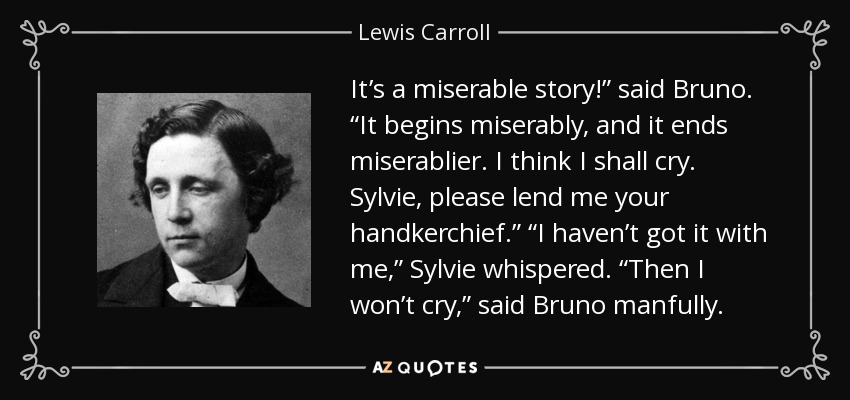 It’s a miserable story!” said Bruno. “It begins miserably, and it ends miserablier. I think I shall cry. Sylvie, please lend me your handkerchief.” “I haven’t got it with me,” Sylvie whispered. “Then I won’t cry,” said Bruno manfully. - Lewis Carroll