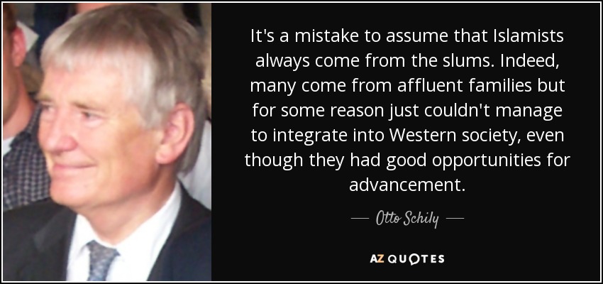 It's a mistake to assume that Islamists always come from the slums. Indeed, many come from affluent families but for some reason just couldn't manage to integrate into Western society, even though they had good opportunities for advancement. - Otto Schily