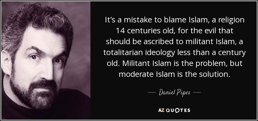 It’s a mistake to blame Islam, a religion 14 centuries old, for the evil that should be ascribed to militant Islam, a totalitarian ideology less than a century old. Militant Islam is the problem, but moderate Islam is the solution. - Daniel Pipes