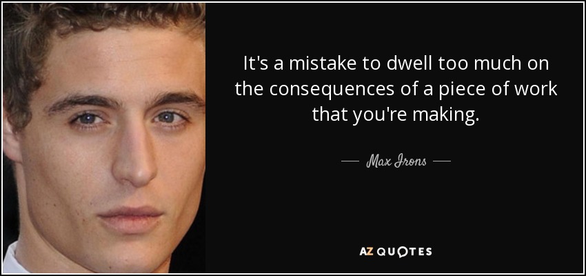 It's a mistake to dwell too much on the consequences of a piece of work that you're making. - Max Irons