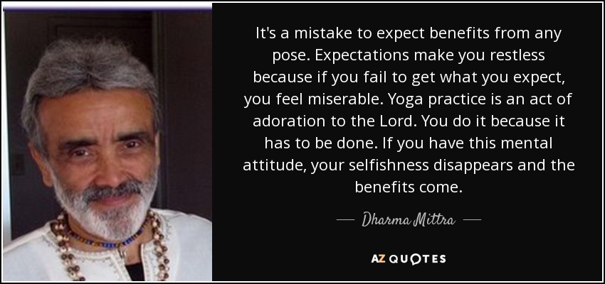 It's a mistake to expect benefits from any pose. Expectations make you restless because if you fail to get what you expect, you feel miserable. Yoga practice is an act of adoration to the Lord. You do it because it has to be done. If you have this mental attitude, your selfishness disappears and the benefits come. - Dharma Mittra