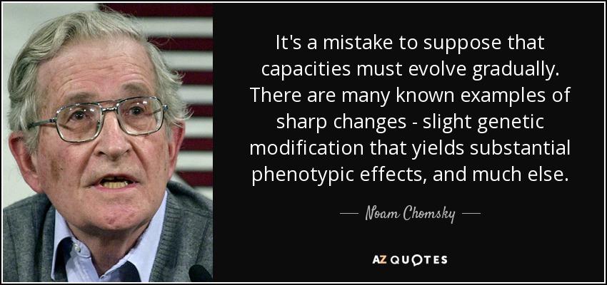 It's a mistake to suppose that capacities must evolve gradually. There are many known examples of sharp changes - slight genetic modification that yields substantial phenotypic effects, and much else. - Noam Chomsky