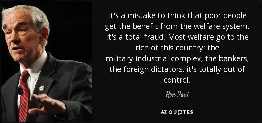 It's a mistake to think that poor people get the benefit from the welfare system. It's a total fraud. Most welfare go to the rich of this country: the military-industrial complex, the bankers, the foreign dictators, it's totally out of control. - Ron Paul