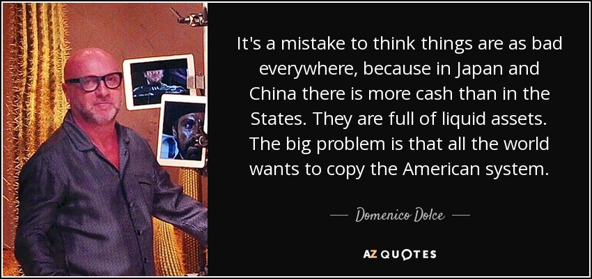 It's a mistake to think things are as bad everywhere, because in Japan and China there is more cash than in the States. They are full of liquid assets. The big problem is that all the world wants to copy the American system. - Domenico Dolce