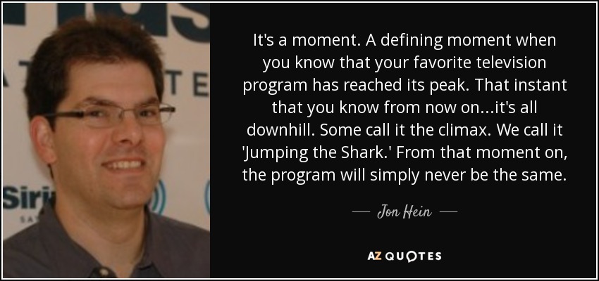 It's a moment. A defining moment when you know that your favorite television program has reached its peak. That instant that you know from now on...it's all downhill. Some call it the climax. We call it 'Jumping the Shark.' From that moment on, the program will simply never be the same. - Jon Hein