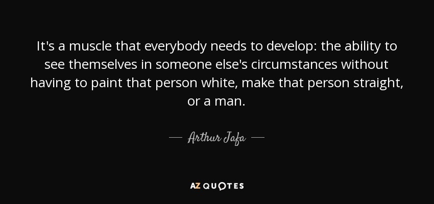 It's a muscle that everybody needs to develop: the ability to see themselves in someone else's circumstances without having to paint that person white, make that person straight, or a man. - Arthur Jafa