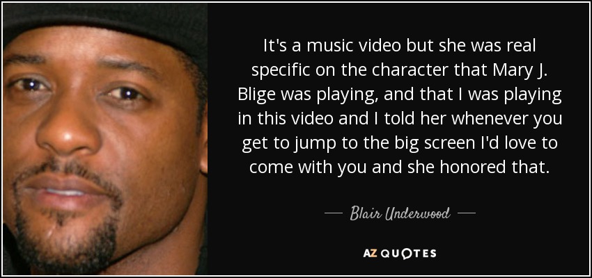 It's a music video but she was real specific on the character that Mary J. Blige was playing, and that I was playing in this video and I told her whenever you get to jump to the big screen I'd love to come with you and she honored that. - Blair Underwood
