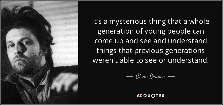 It's a mysterious thing that a whole generation of young people can come up and see and understand things that previous generations weren't able to see or understand. - Glenn Branca