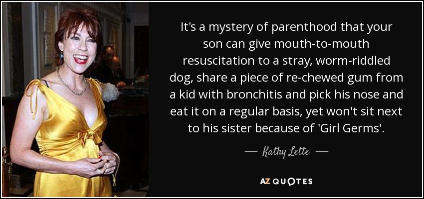 It's a mystery of parenthood that your son can give mouth-to-mouth resuscitation to a stray, worm-riddled dog, share a piece of re-chewed gum from a kid with bronchitis and pick his nose and eat it on a regular basis, yet won't sit next to his sister because of 'Girl Germs'. - Kathy Lette