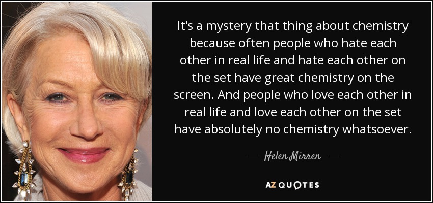 It's a mystery that thing about chemistry because often people who hate each other in real life and hate each other on the set have great chemistry on the screen. And people who love each other in real life and love each other on the set have absolutely no chemistry whatsoever. - Helen Mirren