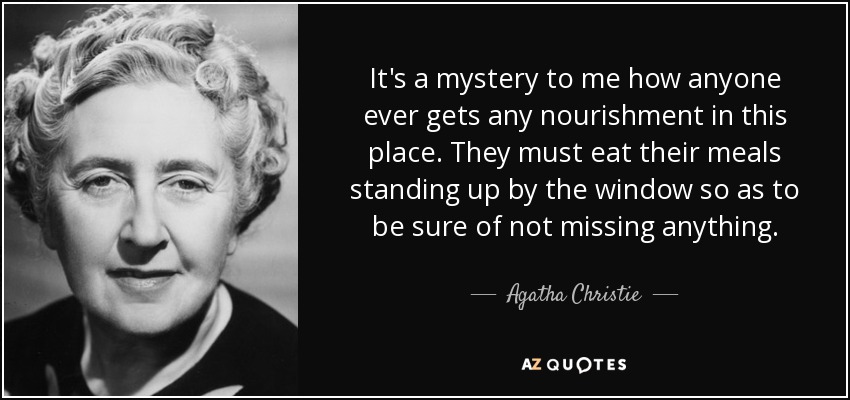 It's a mystery to me how anyone ever gets any nourishment in this place. They must eat their meals standing up by the window so as to be sure of not missing anything. - Agatha Christie