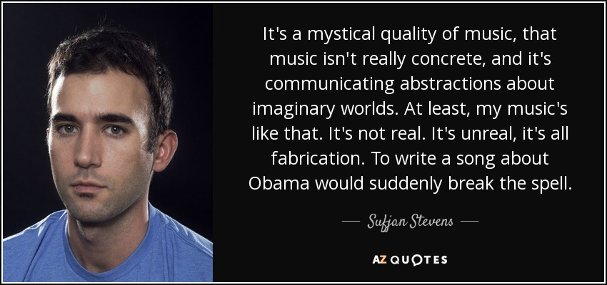 It's a mystical quality of music, that music isn't really concrete, and it's communicating abstractions about imaginary worlds. At least, my music's like that. It's not real. It's unreal, it's all fabrication. To write a song about Obama would suddenly break the spell. - Sufjan Stevens