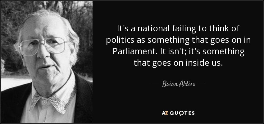 It's a national failing to think of politics as something that goes on in Parliament. It isn't; it's something that goes on inside us. - Brian Aldiss