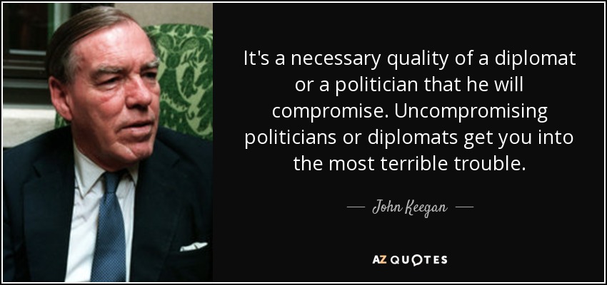 It's a necessary quality of a diplomat or a politician that he will compromise. Uncompromising politicians or diplomats get you into the most terrible trouble. - John Keegan