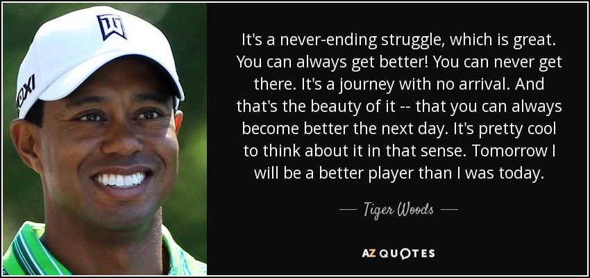 It's a never-ending struggle, which is great. You can always get better! You can never get there. It's a journey with no arrival. And that's the beauty of it -- that you can always become better the next day. It's pretty cool to think about it in that sense. Tomorrow I will be a better player than I was today. - Tiger Woods