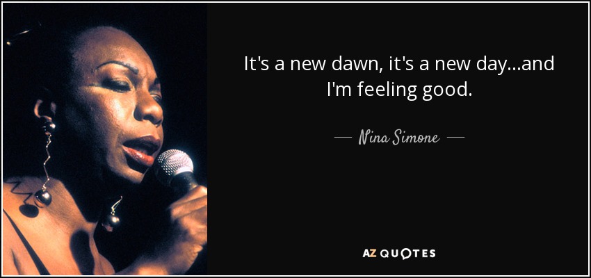 It's a new dawn, it's a new day...and I'm feeling good. - Nina Simone