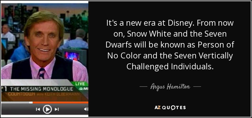 It's a new era at Disney. From now on, Snow White and the Seven Dwarfs will be known as Person of No Color and the Seven Vertically Challenged Individuals. - Argus Hamilton
