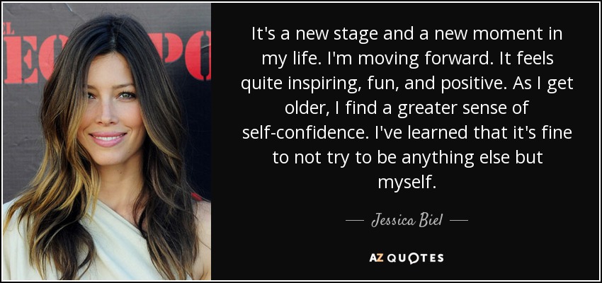 It's a new stage and a new moment in my life. I'm moving forward. It feels quite inspiring, fun, and positive. As I get older, I find a greater sense of self-confidence. I've learned that it's fine to not try to be anything else but myself. - Jessica Biel